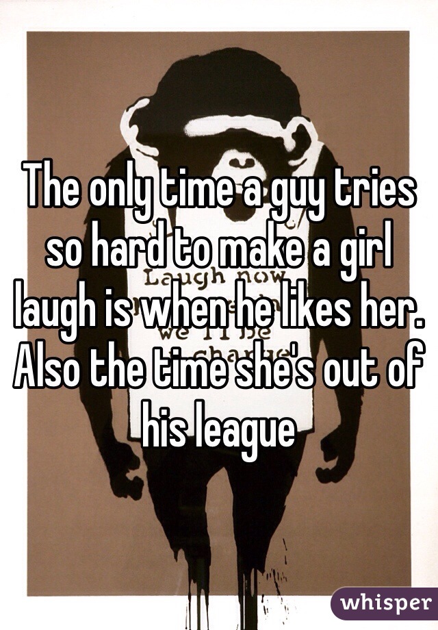 The only time a guy tries so hard to make a girl laugh is when he likes her. Also the time she's out of his league