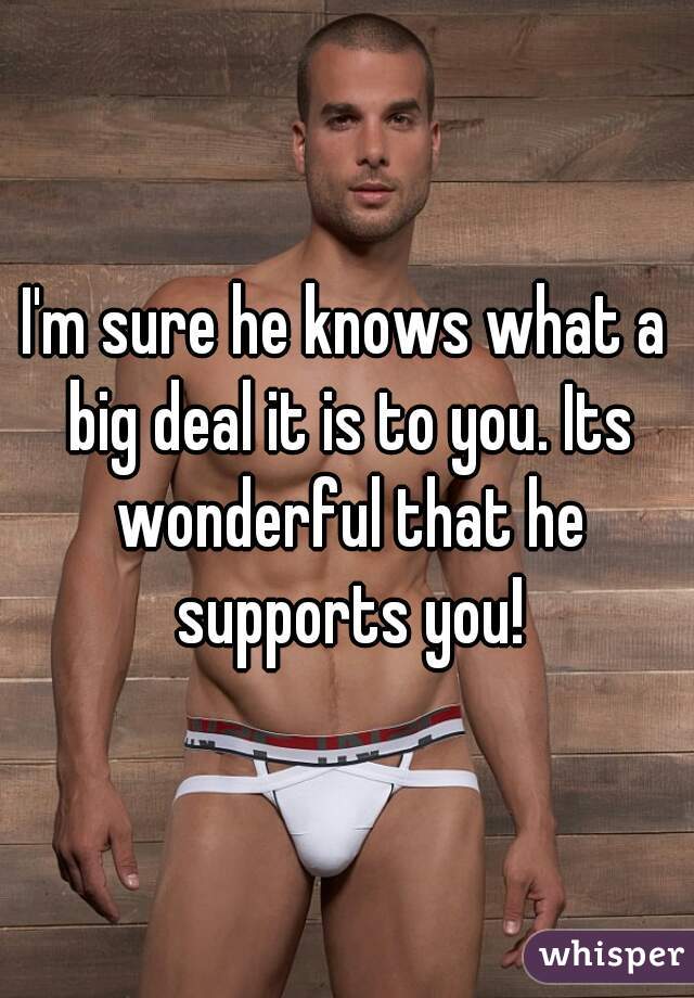 I'm sure he knows what a big deal it is to you. Its wonderful that he supports you!