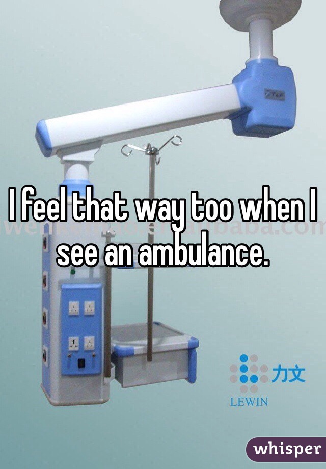 I feel that way too when I see an ambulance.