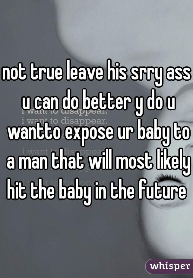 not true leave his srry ass u can do better y do u wantto expose ur baby to a man that will most likely hit the baby in the future 