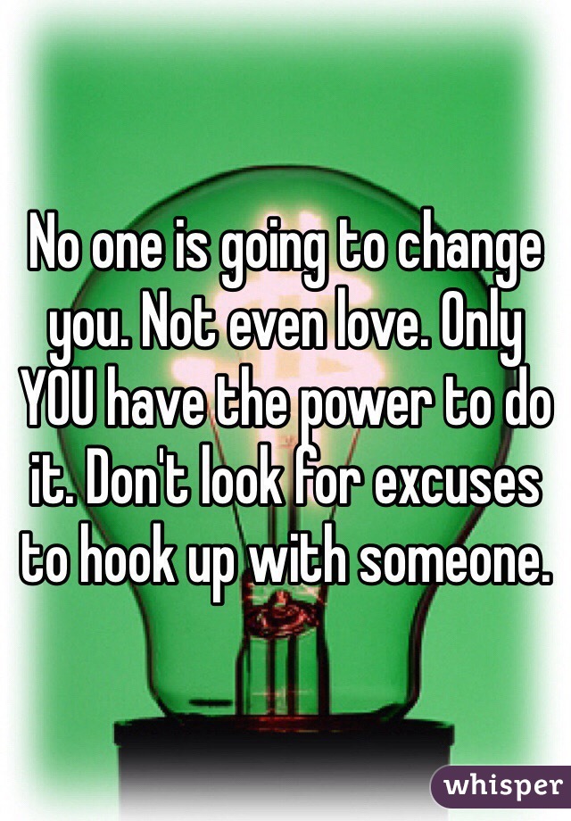 No one is going to change you. Not even love. Only YOU have the power to do it. Don't look for excuses to hook up with someone.