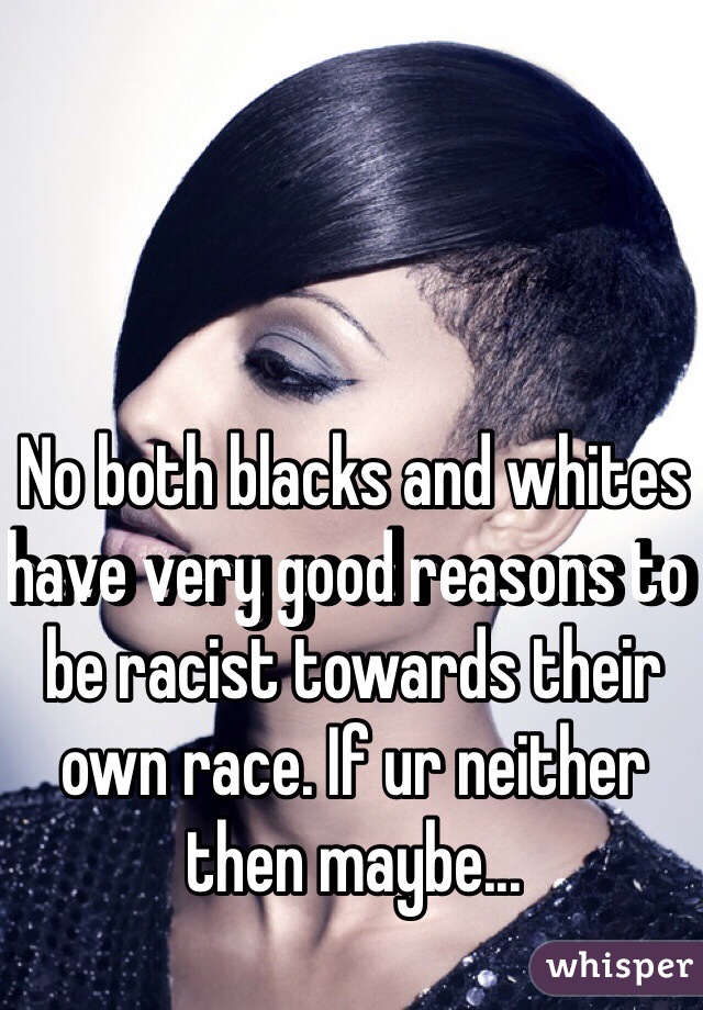 No both blacks and whites have very good reasons to be racist towards their own race. If ur neither then maybe...