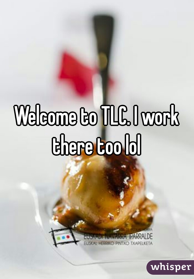 Welcome to TLC. I work there too lol 
