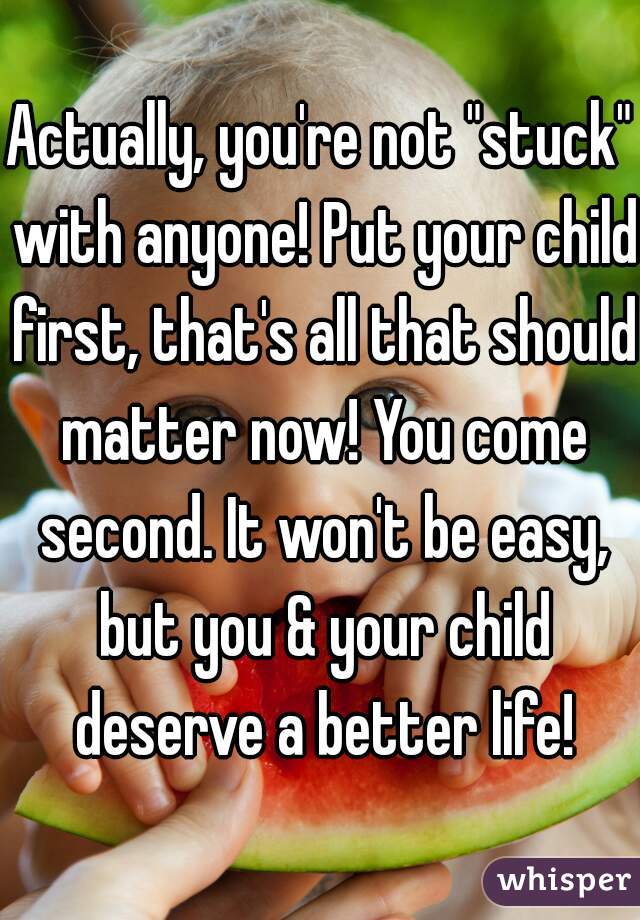 Actually, you're not "stuck" with anyone! Put your child first, that's all that should matter now! You come second. It won't be easy, but you & your child deserve a better life!