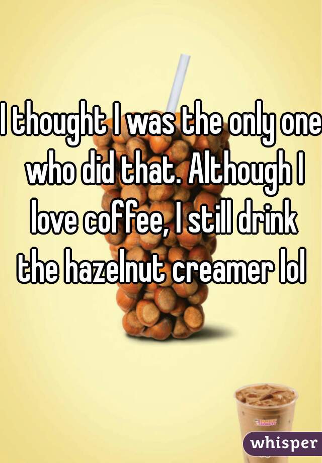 I thought I was the only one who did that. Although I love coffee, I still drink the hazelnut creamer lol 