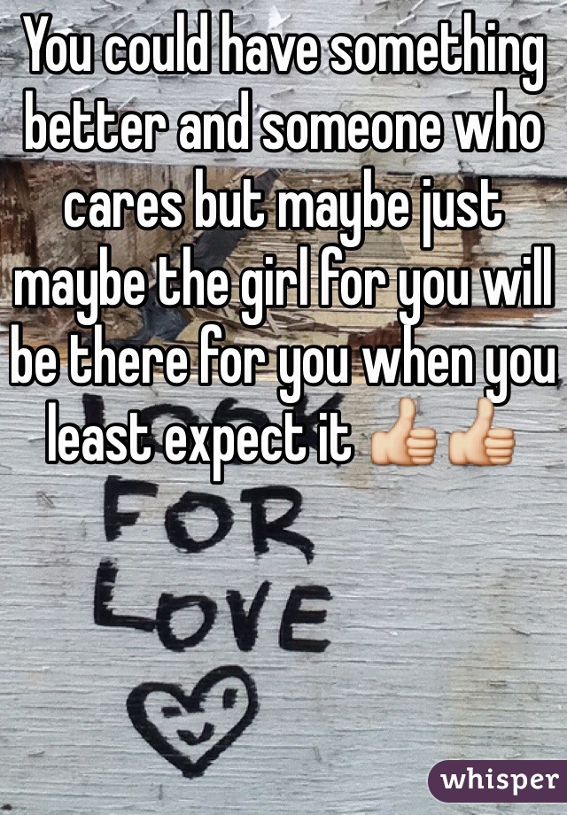 You could have something better and someone who cares but maybe just maybe the girl for you will be there for you when you least expect it 👍👍