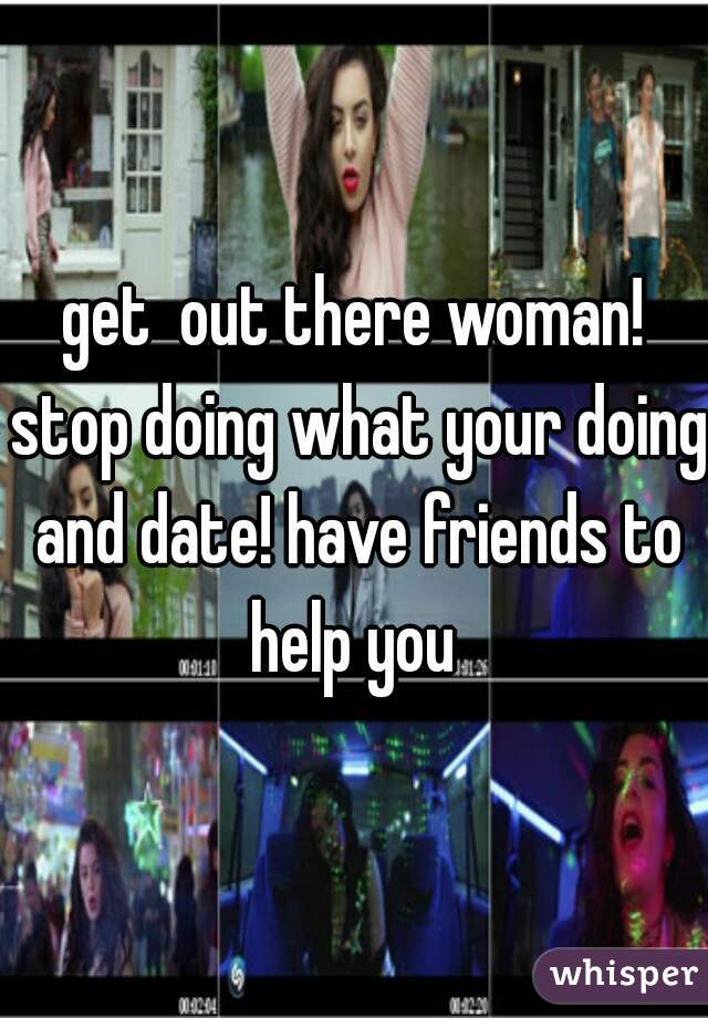 get  out there woman! stop doing what your doing and date! have friends to help you 