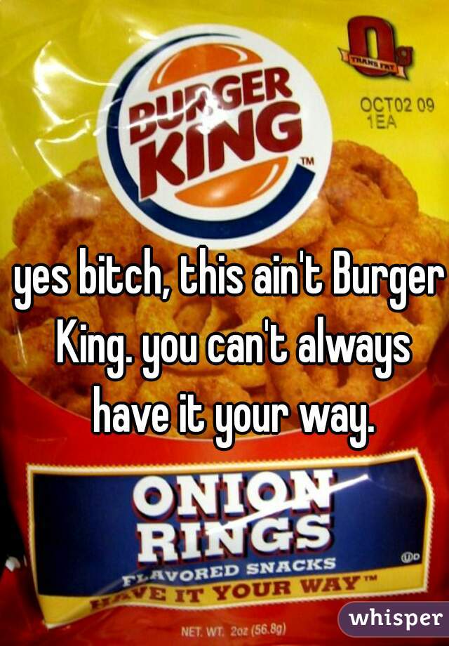 yes bitch, this ain't Burger King. you can't always have it your way.