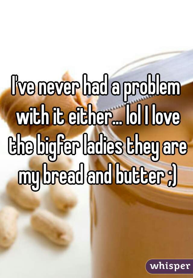 I've never had a problem with it either... lol I love the bigfer ladies they are my bread and butter ;)