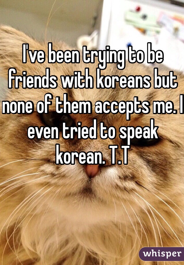 I've been trying to be friends with koreans but none of them accepts me. I even tried to speak korean. T.T