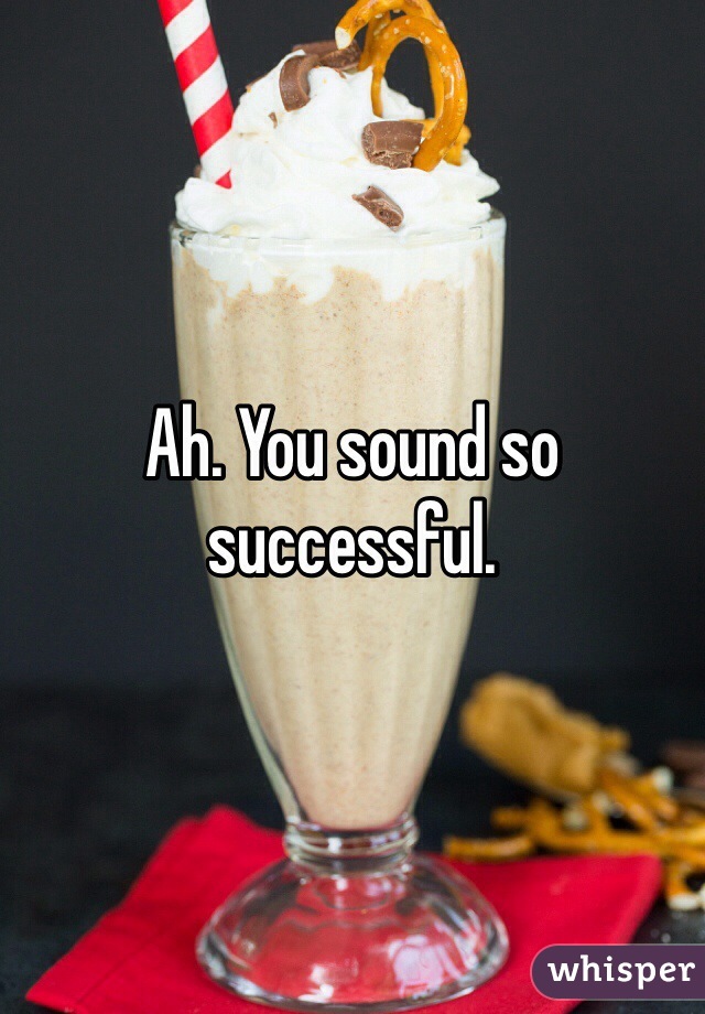 Ah. You sound so successful. 
