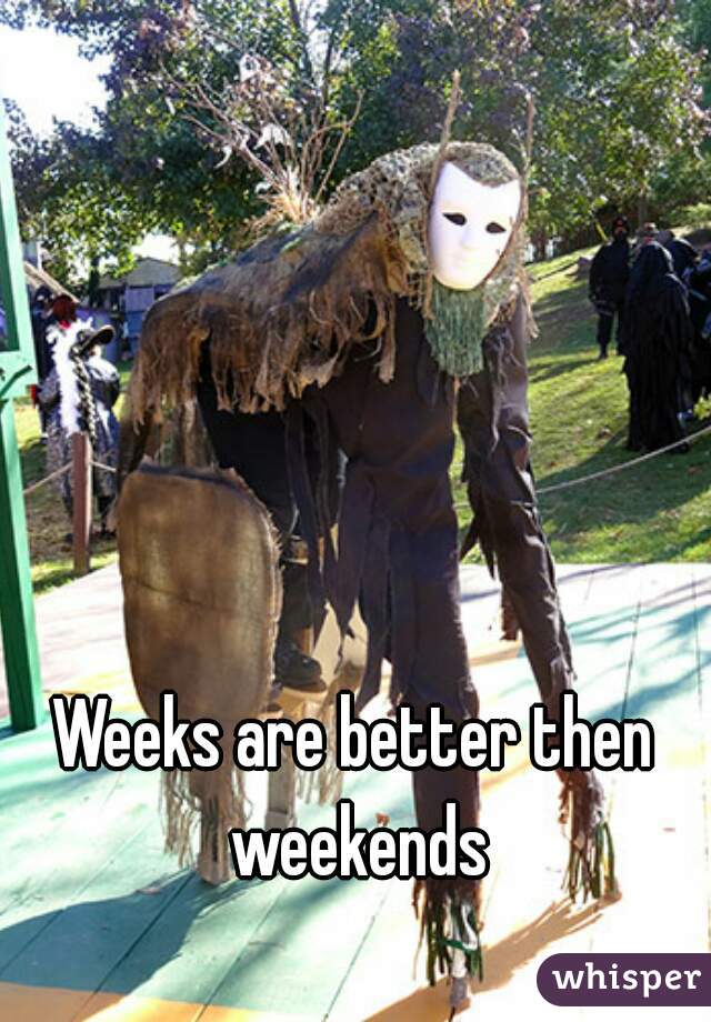 Weeks are better then weekends