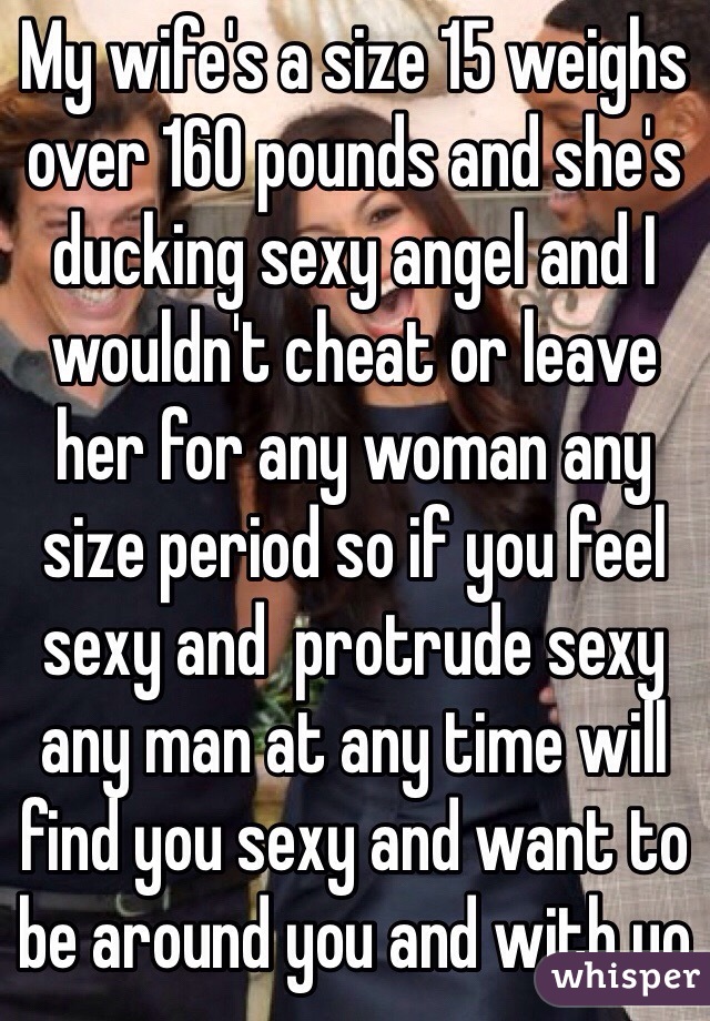 My wife's a size 15 weighs over 160 pounds and she's ducking sexy angel and I wouldn't cheat or leave her for any woman any size period so if you feel sexy and  protrude sexy any man at any time will find you sexy and want to be around you and with yo
