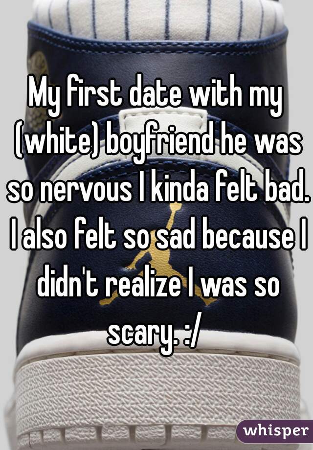 My first date with my (white) boyfriend he was so nervous I kinda felt bad. I also felt so sad because I didn't realize I was so scary. :/ 