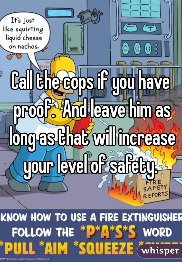 Call the cops if you have proof.  And leave him as long as that will increase your level of safety. 