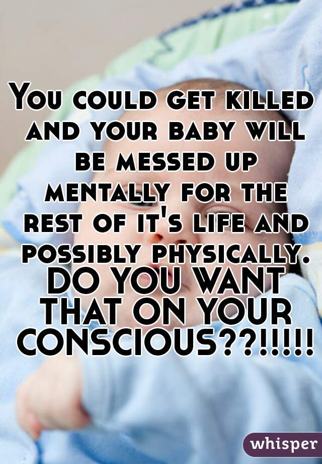 You could get killed and your baby will be messed up mentally for the rest of it's life and possibly physically. DO YOU WANT THAT ON YOUR CONSCIOUS??!!!!!