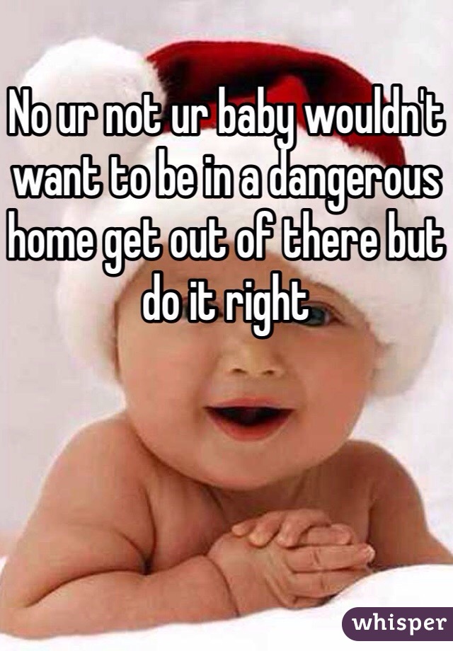 No ur not ur baby wouldn't want to be in a dangerous home get out of there but do it right
