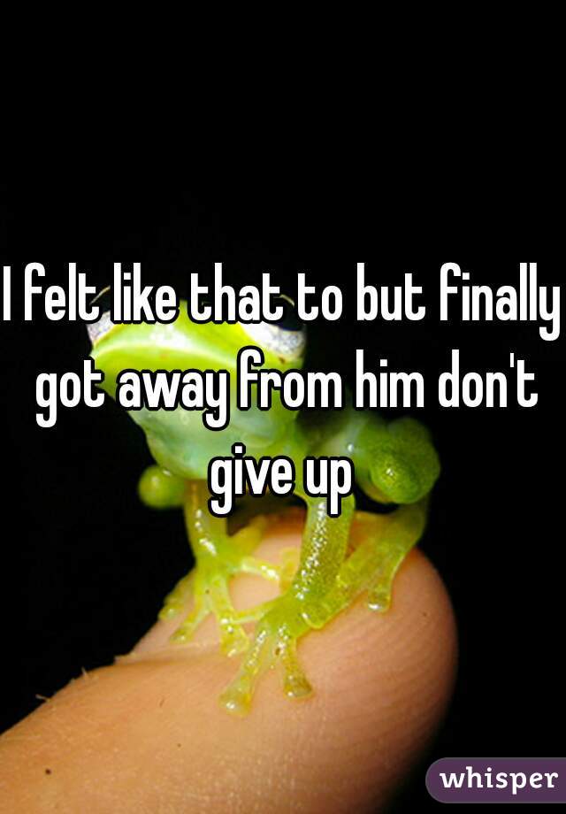 I felt like that to but finally got away from him don't give up 