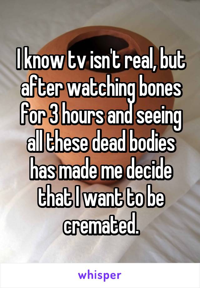 I know tv isn't real, but after watching bones for 3 hours and seeing all these dead bodies has made me decide that I want to be cremated.