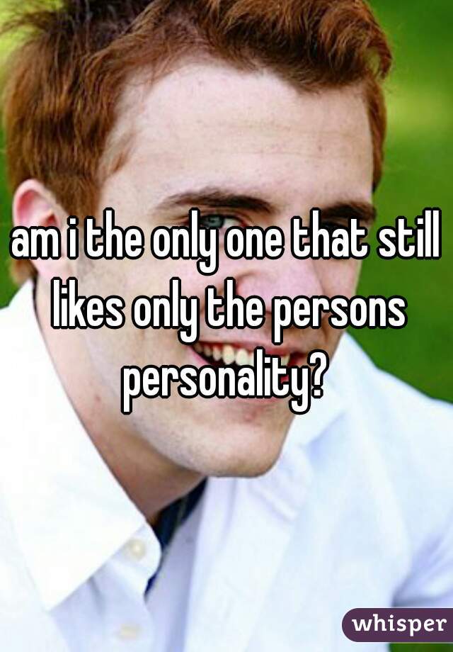 am i the only one that still likes only the persons personality? 