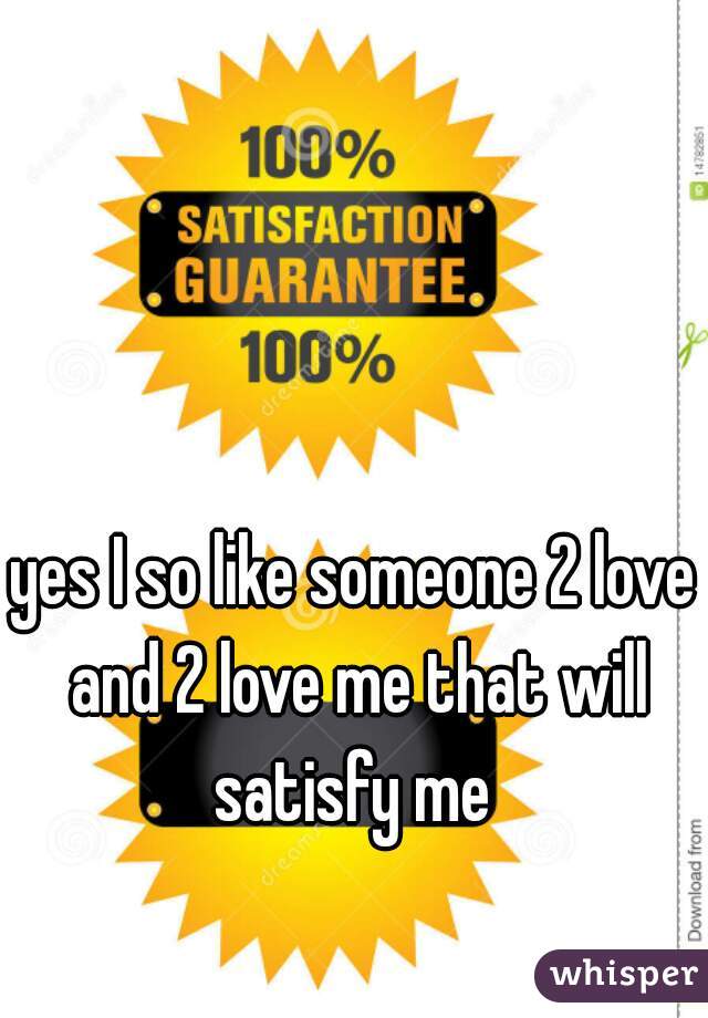 yes I so like someone 2 love and 2 love me that will satisfy me 