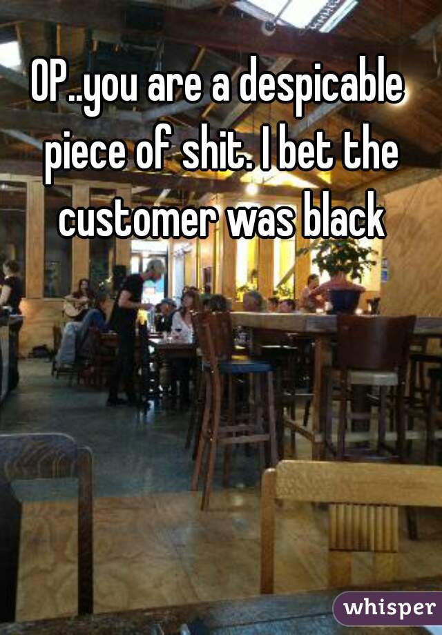 OP..you are a despicable piece of shit. I bet the customer was black