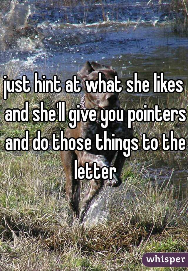 just hint at what she likes and she'll give you pointers and do those things to the letter