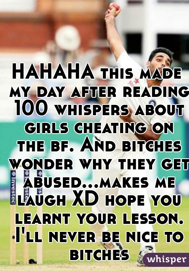 HAHAHA this made my day after reading 100 whispers about girls cheating on the bf. And bitches wonder why they get abused...makes me laugh XD hope you learnt your lesson. I'll never be nice to bitches