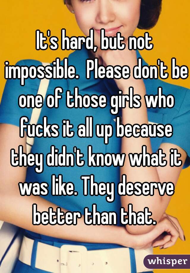It's hard, but not impossible.  Please don't be one of those girls who fucks it all up because they didn't know what it was like. They deserve better than that. 