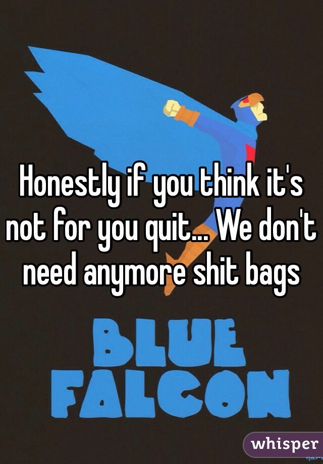 Honestly if you think it's not for you quit... We don't need anymore shit bags 