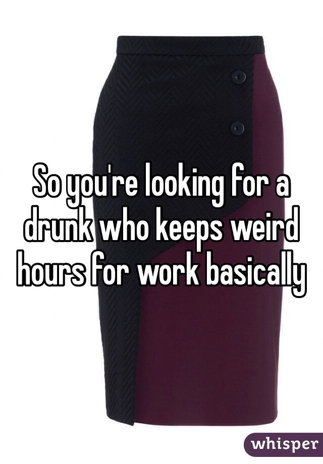 So you're looking for a drunk who keeps weird hours for work basically 