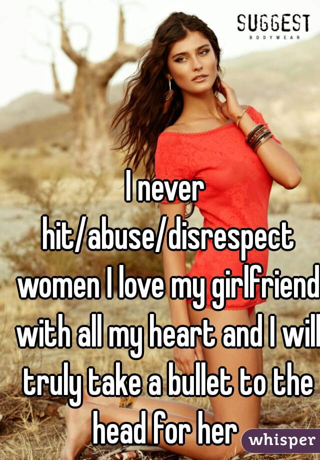 I never hit/abuse/disrespect women I love my girlfriend with all my heart and I will truly take a bullet to the head for her 