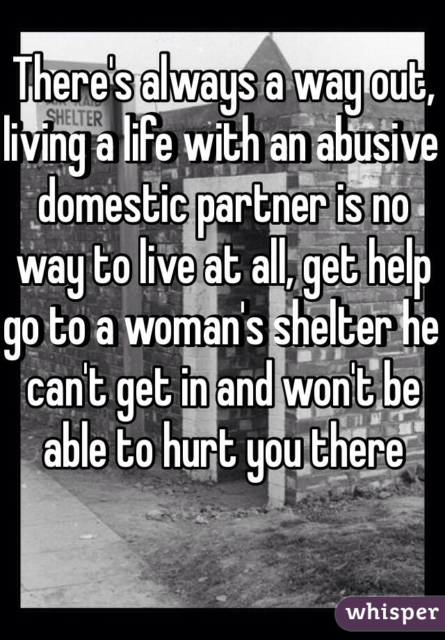 There's always a way out, living a life with an abusive domestic partner is no way to live at all, get help go to a woman's shelter he can't get in and won't be able to hurt you there 