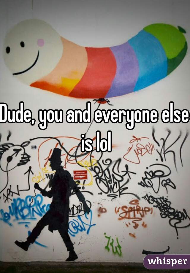 Dude, you and everyone else is lol