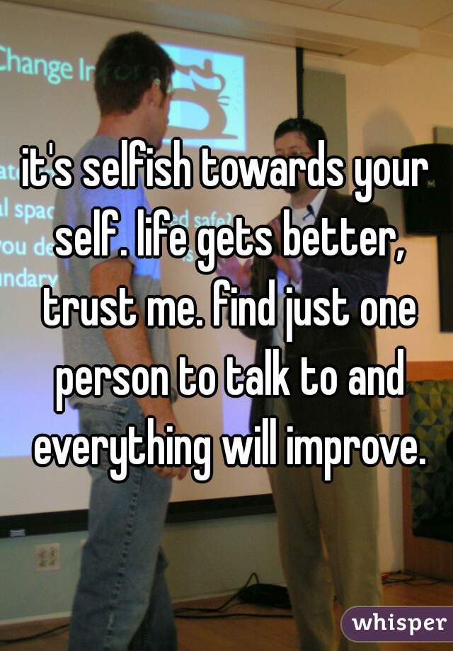 it's selfish towards your self. life gets better, trust me. find just one person to talk to and everything will improve.