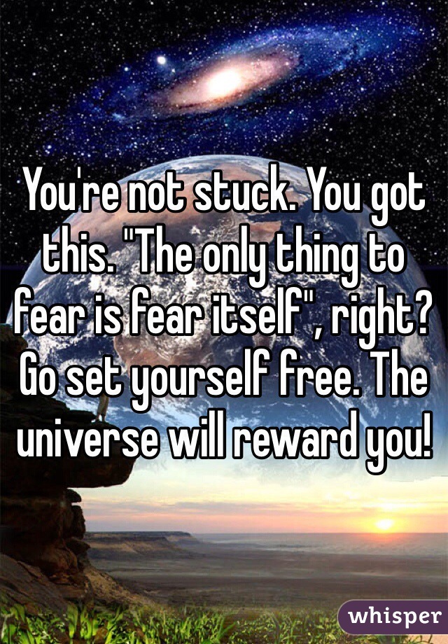You're not stuck. You got this. "The only thing to fear is fear itself", right? Go set yourself free. The universe will reward you!