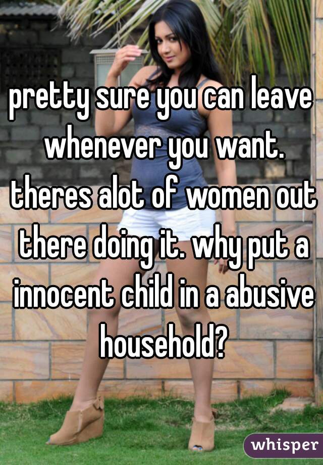 pretty sure you can leave whenever you want. theres alot of women out there doing it. why put a innocent child in a abusive household?