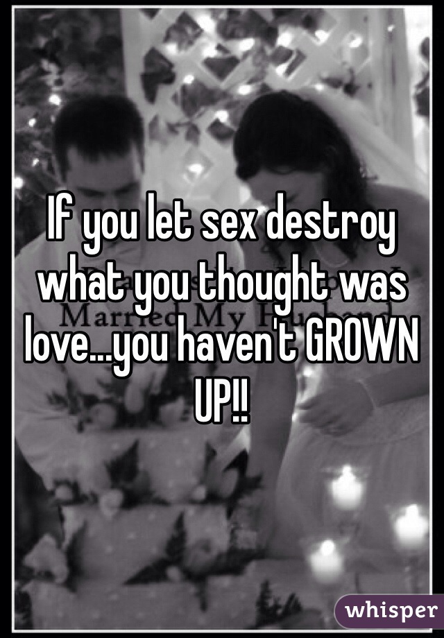 If you let sex destroy what you thought was love...you haven't GROWN UP!! 