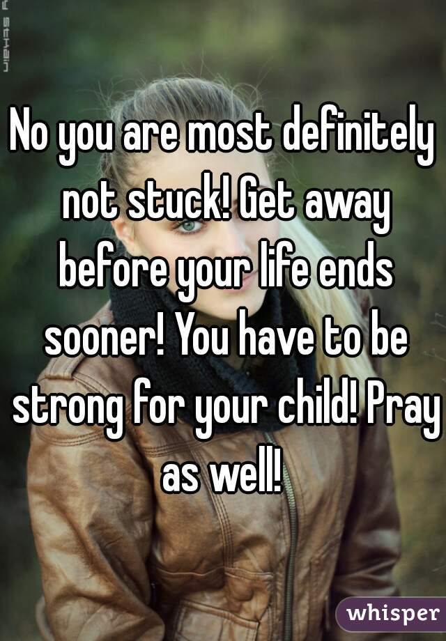 No you are most definitely not stuck! Get away before your life ends sooner! You have to be strong for your child! Pray as well! 