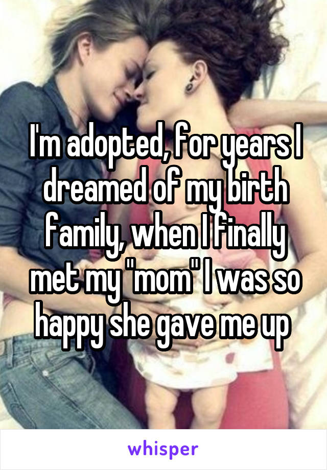 I'm adopted, for years I dreamed of my birth family, when I finally met my "mom" I was so happy she gave me up 