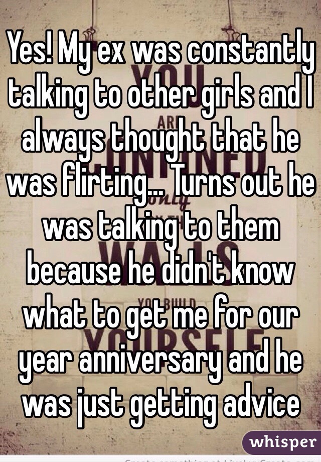 Yes! My ex was constantly talking to other girls and I always thought that he was flirting... Turns out he was talking to them because he didn't know what to get me for our year anniversary and he was just getting advice