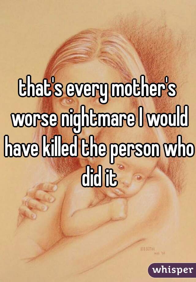 that's every mother's worse nightmare I would have killed the person who did it