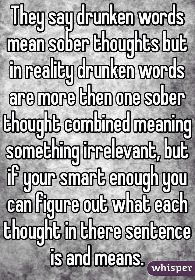 They say drunken words mean sober thoughts but in reality drunken words are more then one sober thought combined meaning something irrelevant, but if your smart enough you can figure out what each thought in there sentence is and means.