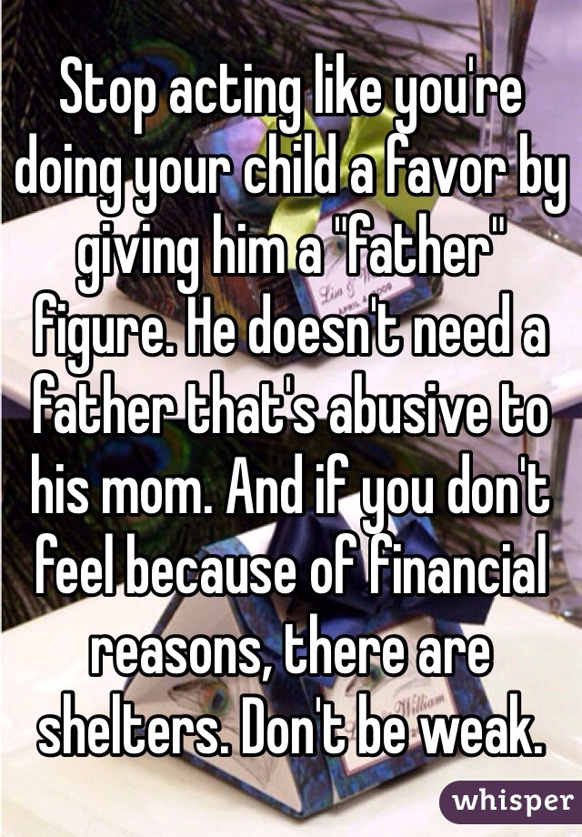 Stop acting like you're doing your child a favor by giving him a "father" figure. He doesn't need a father that's abusive to his mom. And if you don't feel because of financial reasons, there are shelters. Don't be weak. 