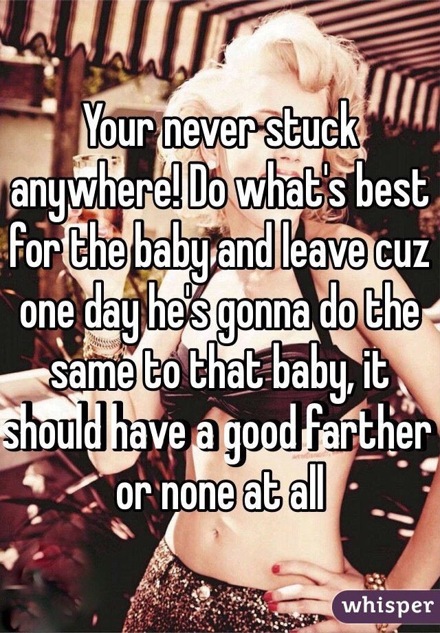 Your never stuck anywhere! Do what's best for the baby and leave cuz one day he's gonna do the same to that baby, it should have a good farther or none at all