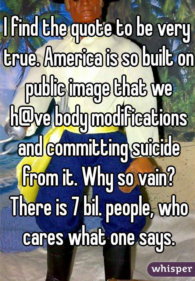 I find the quote to be very true. America is so built on public image that we h@ve body modifications and committing suicide from it. Why so vain? There is 7 bil. people, who cares what one says.