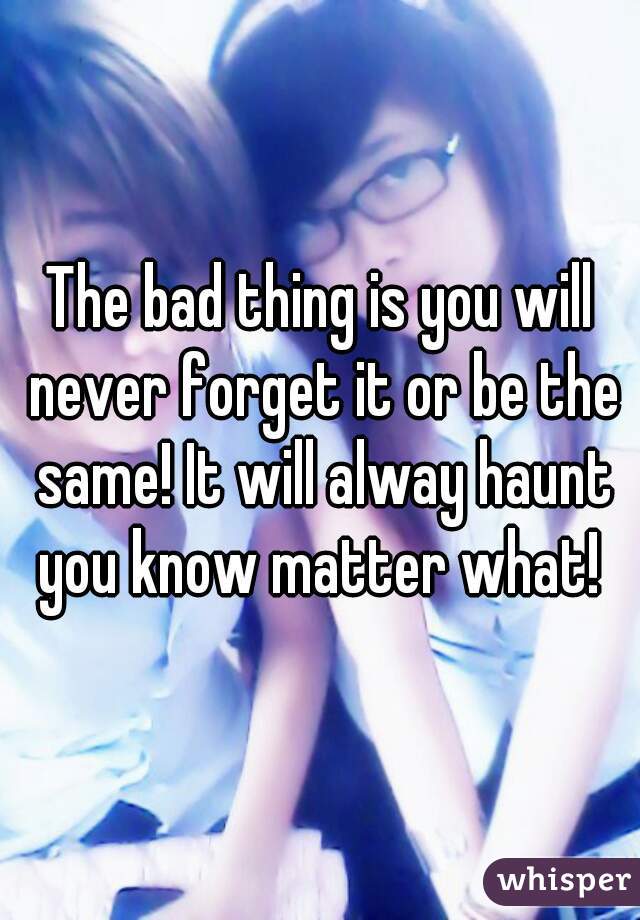 The bad thing is you will never forget it or be the same! It will alway haunt you know matter what! 