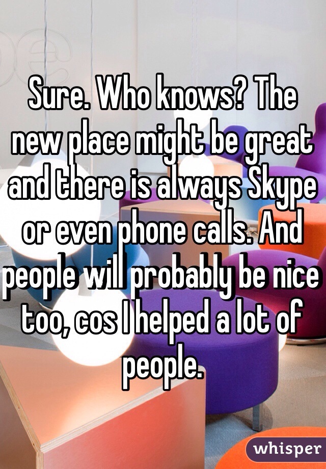 Sure. Who knows? The new place might be great and there is always Skype or even phone calls. And people will probably be nice too, cos I helped a lot of people.