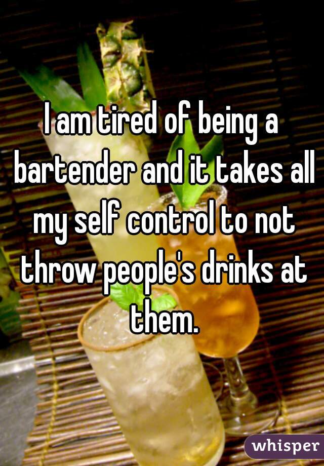 I am tired of being a bartender and it takes all my self control to not throw people's drinks at them.
