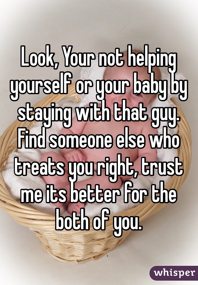 Look, Your not helping yourself or your baby by staying with that guy. Find someone else who treats you right, trust me its better for the both of you.